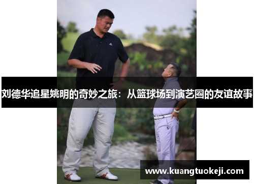 刘德华追星姚明的奇妙之旅：从篮球场到演艺圈的友谊故事